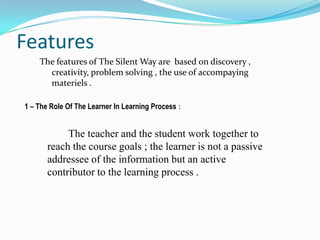 Features
    The features of The Silent Way are based on discovery ,
      creativity, problem solving , the use of accompaying
      materiels .

1 – The Role Of The Learner In Learning Process :


            The teacher and the student work together to
       reach the course goals ; the learner is not a passive
       addressee of the information but an active
       contributor to the learning process .
 