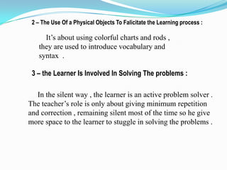 2 – The Use Of a Physical Objects To Falicitate the Learning process :

     It’s about using colorful charts and rods ,
   they are used to introduce vocabulary and
   syntax .

 3 – the Learner Is Involved In Solving The problems :

   In the silent way , the learner is an active problem solver .
The teacher’s role is only about giving minimum repetition
and correction , remaining silent most of the time so he give
more space to the learner to stuggle in solving the problems .
 