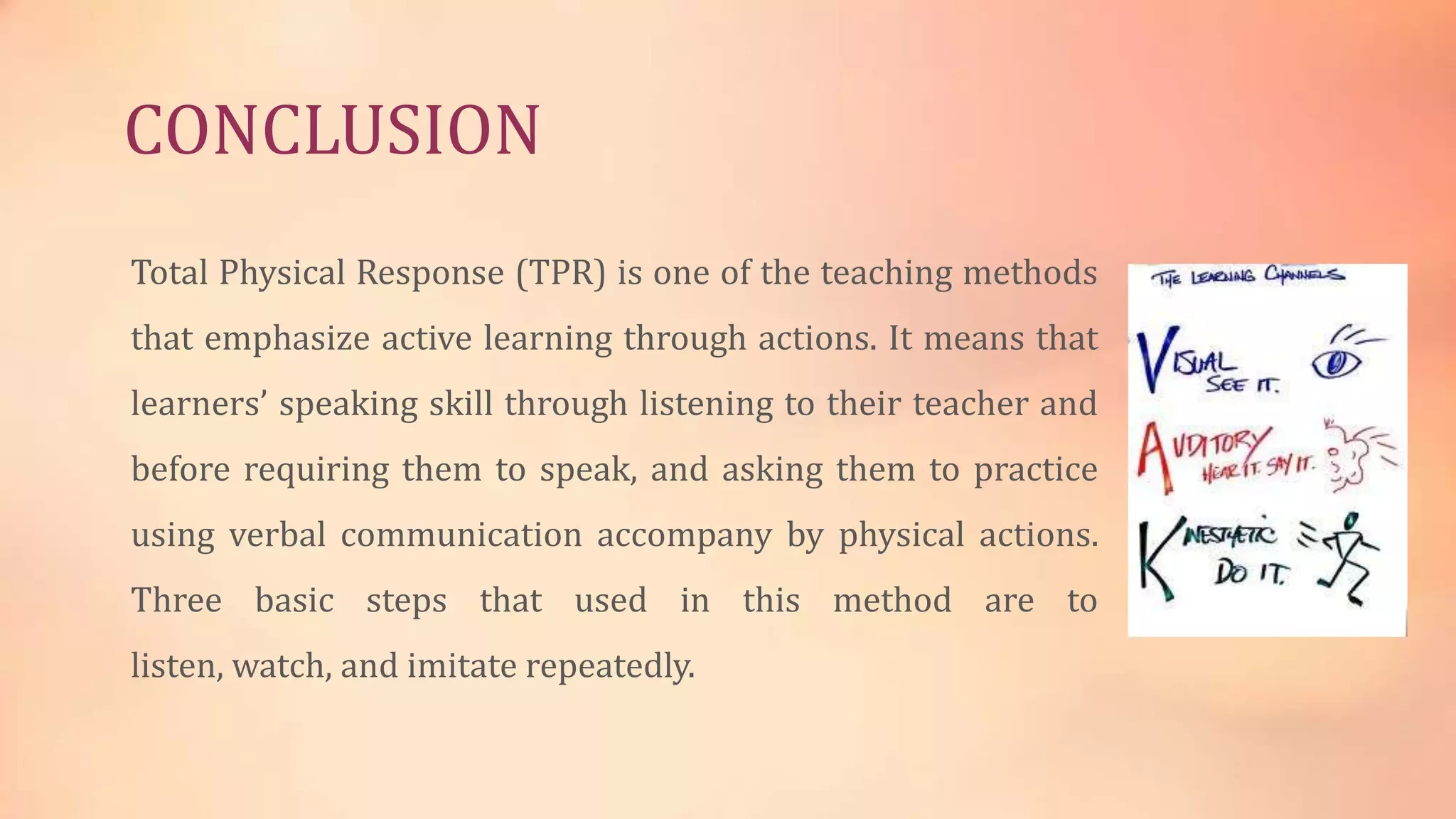 CONCLUSION
Total Physical Response (TPR) is one of the teaching methods
that emphasize active learning through actions. It means that
learners’ speaking skill through listening to their teacher and

before requiring them to speak, and asking them to practice
using verbal communication accompany by physical actions.
Three basic steps that used in this method are to

listen, watch, and imitate repeatedly.

 