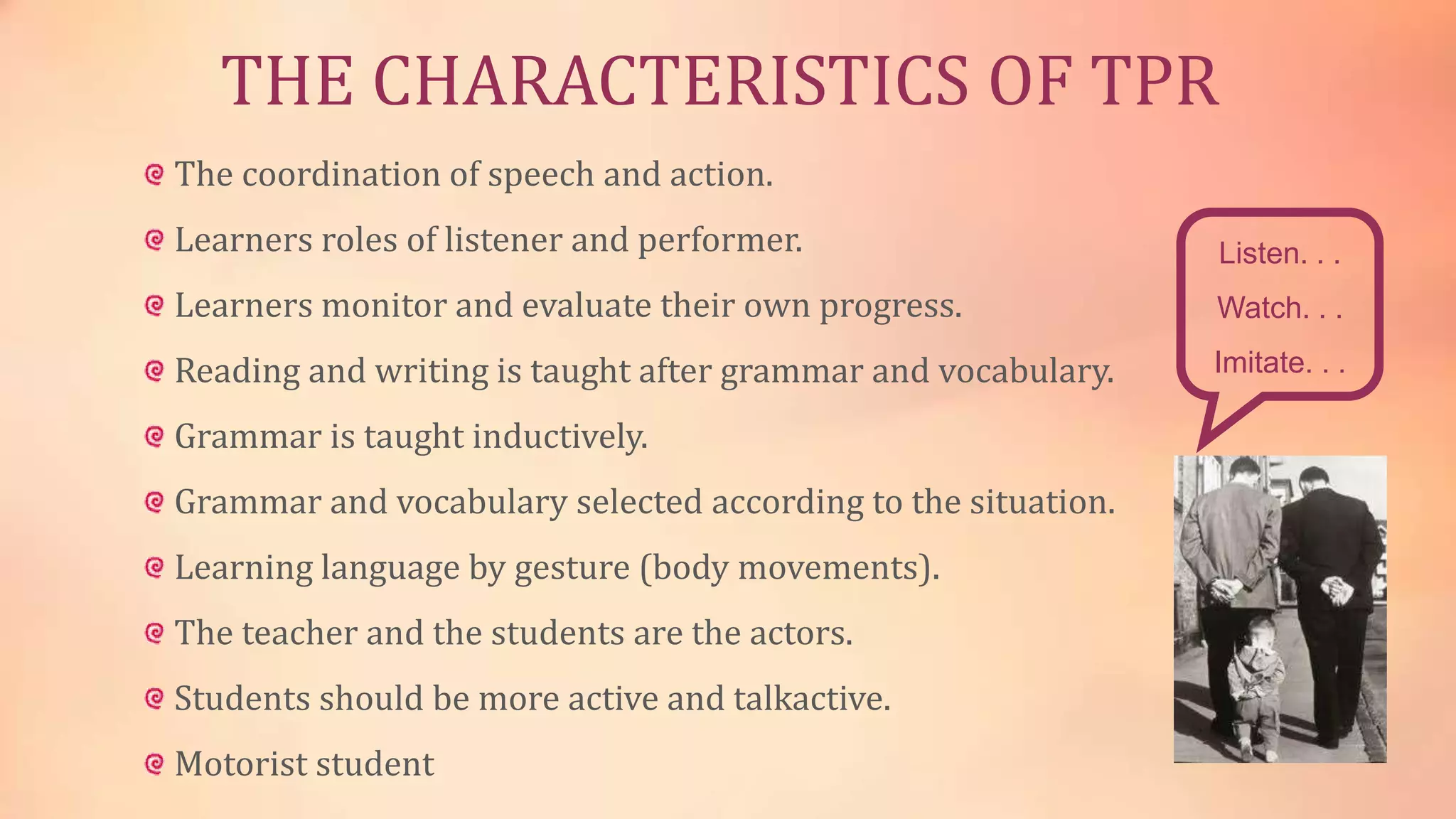THE CHARACTERISTICS OF TPR
The coordination of speech and action.
Learners roles of listener and performer.

Listen. . .

Learners monitor and evaluate their own progress.

Watch. . .

Reading and writing is taught after grammar and vocabulary.

Imitate. . .

Grammar is taught inductively.
Grammar and vocabulary selected according to the situation.
Learning language by gesture (body movements).
The teacher and the students are the actors.
Students should be more active and talkactive.
Motorist student

 