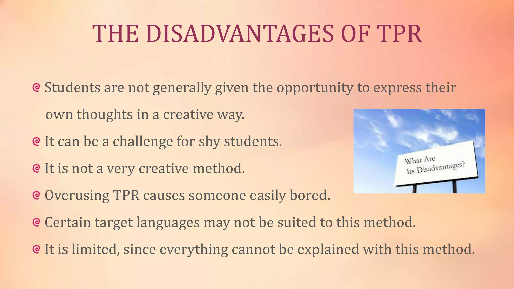THE DISADVANTAGES OF TPR
Students are not generally given the opportunity to express their

own thoughts in a creative way.
It can be a challenge for shy students.
It is not a very creative method.
Overusing TPR causes someone easily bored.
Certain target languages may not be suited to this method.

It is limited, since everything cannot be explained with this method.

 