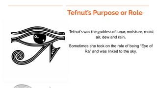 Tefnut’s Purpose or Role
Tefnut’s was the goddess of lunar, moisture, moist
air, dew and rain.
Sometimes she took on the role of being “Eye of
Ra” and was linked to the sky.