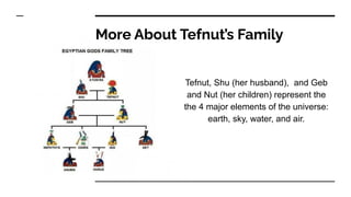 More About Tefnut’s Family
Tefnut, Shu (her husband), and Geb
and Nut (her children) represent the
the 4 major elements of the universe:
earth, sky, water, and air.