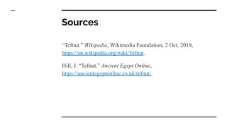 Sources
“Tefnut.” Wikipedia, Wikimedia Foundation, 2 Oct. 2019,
https://en.wikipedia.org/wiki/Tefnut.
Hill, J. “Tefnut.” Ancient Egypt Online,
https://ancientegyptonline.co.uk/tefnut/.