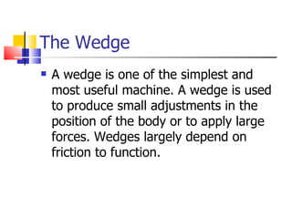 The Wedge A wedge is one of the simplest and most useful machine. A wedge is used to produce small adjustments in the position of the body or to apply large forces. Wedges largely depend on friction to function. 