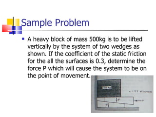 Sample Problem  A heavy block of mass 500kg is to be lifted vertically by the system of two wedges as shown. If the coefficient of the static friction for the all the surfaces is 0.3, determine the force P which will cause the system to be on the point of movement. 