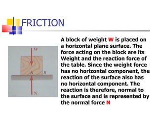 FRICTION A block of weight  W  is placed on a horizontal plane surface. The force acting on the block are its Weight and the reaction force of the table. Since the weight force has no horizontal component, the reaction of the surface also has no horizontal component. The reaction is therefore, normal to the surface and is represented by the normal force  N 