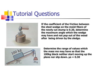 Tutorial Questions If the coefficient of the friction between the steel wedge an the moist fibers of the newly cut stump is 0.20, determine the maximum angle which the wedge may have and not pop out of the wood after  being driven by the sledge.  Determine the range of values which the mass mo may have so that the 100kg block neither start moving up the plane nor slip down.  μ s = 0.30 
