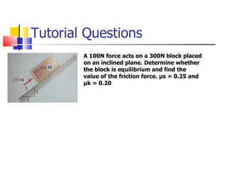 Tutorial Questions A 100N force acts on a 300N block placed on an inclined plane. Determine whether the block is equilibrium and find the value of the friction force.  μ s = 0.25 and  μ k = 0.20 