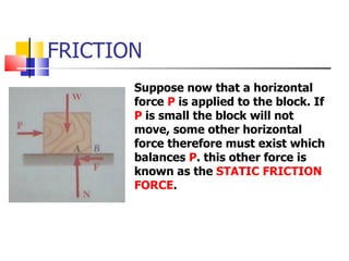 FRICTION Suppose now that a horizontal force  P  is applied to the block. If  P  is small the block will not move, some other horizontal force therefore must exist which balances  P . this other force is known as the  STATIC FRICTION FORCE . 
