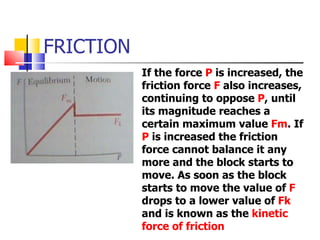 FRICTION If the force  P  is increased, the friction force  F  also increases, continuing to oppose  P , until its magnitude reaches a certain maximum value  Fm . If  P  is increased the friction force cannot balance it any more and the block starts to move. As soon as the block starts to move the value of  F  drops to a lower value of  Fk  and is known as the  kinetic force of friction 