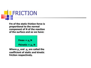 FRICTION Fm of the static friction force is proportional to the normal component of N of the reaction of the surface and so we have: Fmax =  μ s  N   Fkinetic =  μ k  N  Where  μ s  and  μ k  are called the coefficient of static and kinetic friction respectively. 