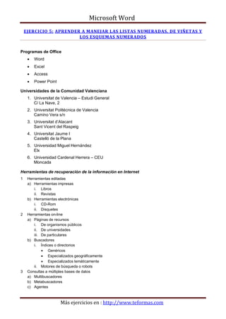 Microsoft Word
    EJERCICIO 5: APRENDER A MANEJAR LAS LISTAS NUMERADAS, DE VIÑETAS Y
                         LOS ESQUEMAS NUMERADOS


Programas de Office
     •   Word
     •   Excel
     •   Access
     •   Power Point

Universidades de la Comunidad Valenciana
     1. Universitat de Valencia – Estudi General
        C/ La Nave, 2
     2. Universitat Politécnica de Valencia
        Camino Vera s/n
     3. Universitat d’Alacant
        Sant Vicent del Raspeig
     4. Universitat Jaume I
        Castelló de la Plana
     5. Universidad Miguel Hernández
        Elx
     6. Universidad Cardenal Herrera – CEU
        Moncada

Herramientas de recuperación de la información en Internet
1    Herramientas editadas
     a) Herramientas impresas
         i. Libros
         ii. Revistas
     b) Herramientas electrónicas
         i. CD-Rom
         ii. Disquetes
2    Herramientas on-line
     a) Páginas de recursos
         i. De organismos públicos
         ii. De universidades
         iii. De particulares
     b) Buscadores
         i. Índices o directorios
              • Genéricos
              • Especializados geográficamente
              • Especializados temáticamente
         ii. Motores de búsqueda o robots
3    Consultas a múltiples bases de datos
     a) Multibuscadores
     b) Metabuscadores
     c) Agentes



                       Más ejercicios en : http://www.teformas.com
 