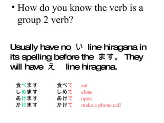 How do you know the verb is a group 2 verb? Usually have no    line hiragana in its spelling before the  ޤ They will have   line hiragana.  ʳ  ޤ ʳ    eat     ޤ    close   ޤ    open   ޤ    make a phone call 