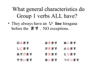 What general characteristics do Group 1 verbs ALL have? They always have an    line  hiragana before the  ޤ .  NO exceptions.   ޤ   ޤ   ޤ   ޤ   ޤ   ޤ   ޤ   ޤ   ޤ   ޤ   ޤ Ĥ  ޤ 