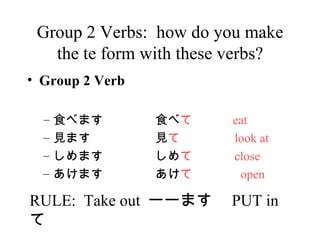Group 2 Verbs:  how do you make the te form with these verbs? Group 2 Verb ʳ ٤ޤ ʳ    eat Ҋ ޤ Ҋ    look at ޤ     close ޤ     open RULE:  Take out  ``ޤ PUT in   