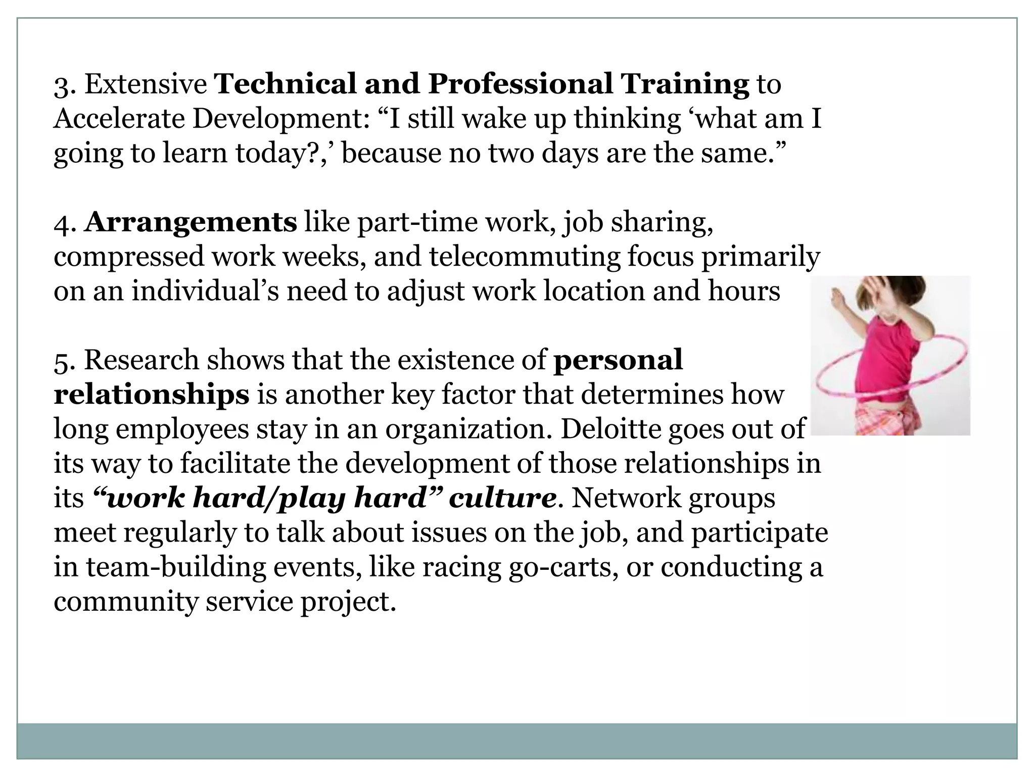 3. Extensive Technical and Professional Training to
Accelerate Development: ―I still wake up thinking ‗what am I
going to learn today?,‘ because no two days are the same.‖
4. Arrangements like part-time work, job sharing,
compressed work weeks, and telecommuting focus primarily
on an individual‘s need to adjust work location and hours
5. Research shows that the existence of personal
relationships is another key factor that determines how
long employees stay in an organization. Deloitte goes out of
its way to facilitate the development of those relationships in
its “work hard/play hard” culture. Network groups
meet regularly to talk about issues on the job, and participate
in team-building events, like racing go-carts, or conducting a
community service project.
 