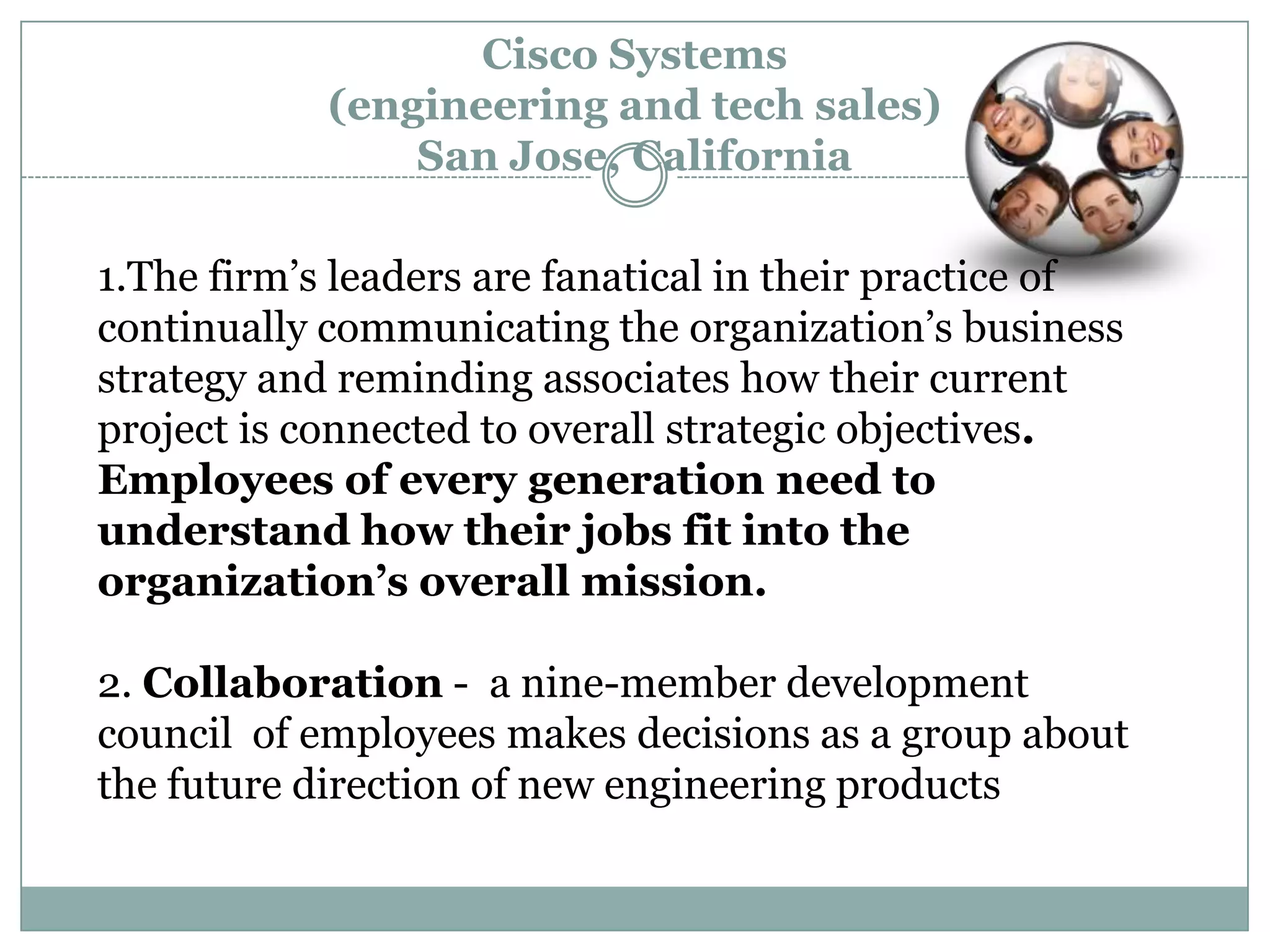 1.The firm‘s leaders are fanatical in their practice of
continually communicating the organization‘s business
strategy and reminding associates how their current
project is connected to overall strategic objectives.
Employees of every generation need to
understand how their jobs fit into the
organization’s overall mission.
2. Collaboration - a nine-member development
council of employees makes decisions as a group about
the future direction of new engineering products
Cisco Systems
(engineering and tech sales)
San Jose, California
 