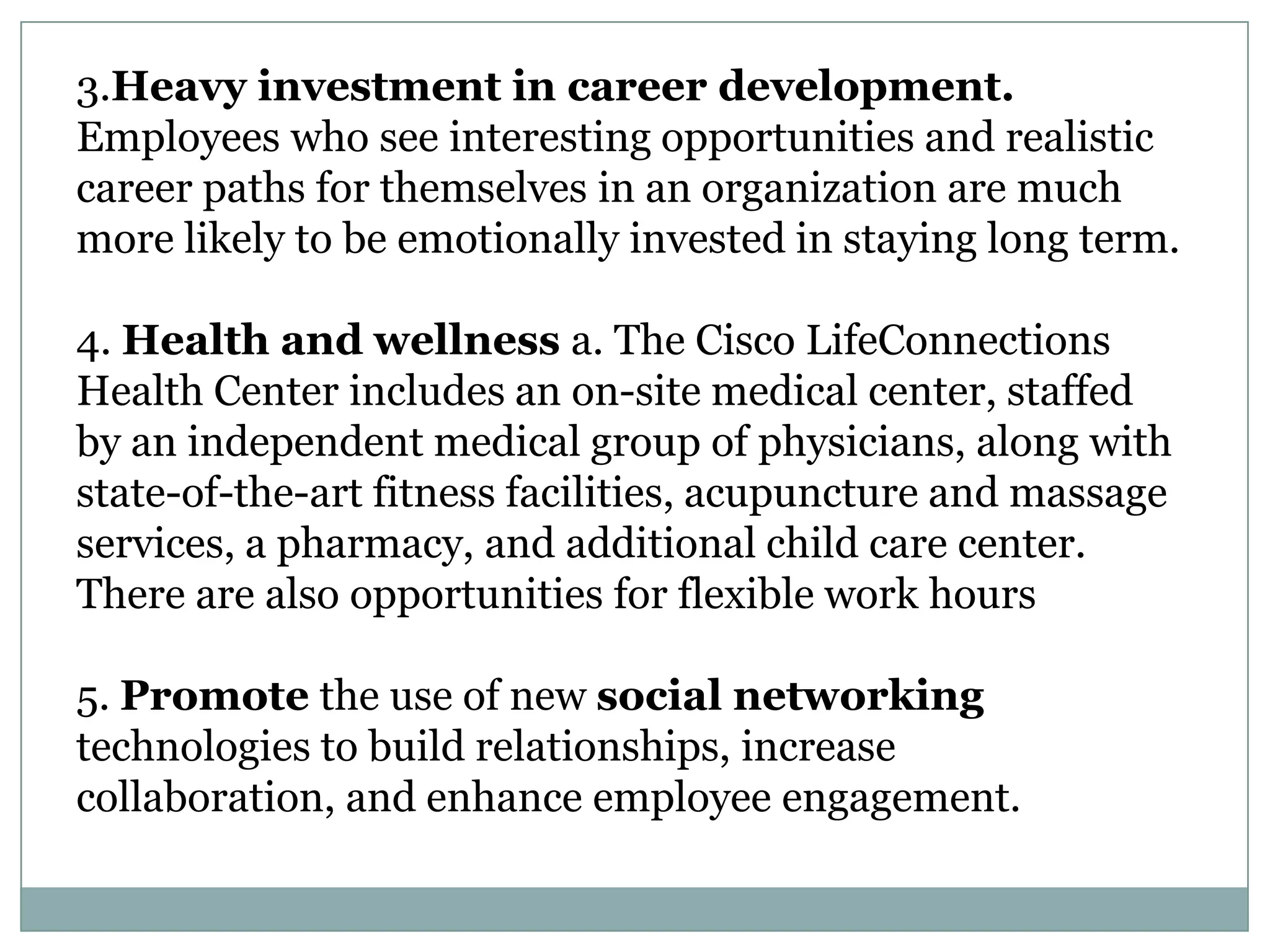 3.Heavy investment in career development.
Employees who see interesting opportunities and realistic
career paths for themselves in an organization are much
more likely to be emotionally invested in staying long term.
4. Health and wellness a. The Cisco LifeConnections
Health Center includes an on-site medical center, staffed
by an independent medical group of physicians, along with
state-of-the-art fitness facilities, acupuncture and massage
services, a pharmacy, and additional child care center.
There are also opportunities for flexible work hours
5. Promote the use of new social networking
technologies to build relationships, increase
collaboration, and enhance employee engagement.
 