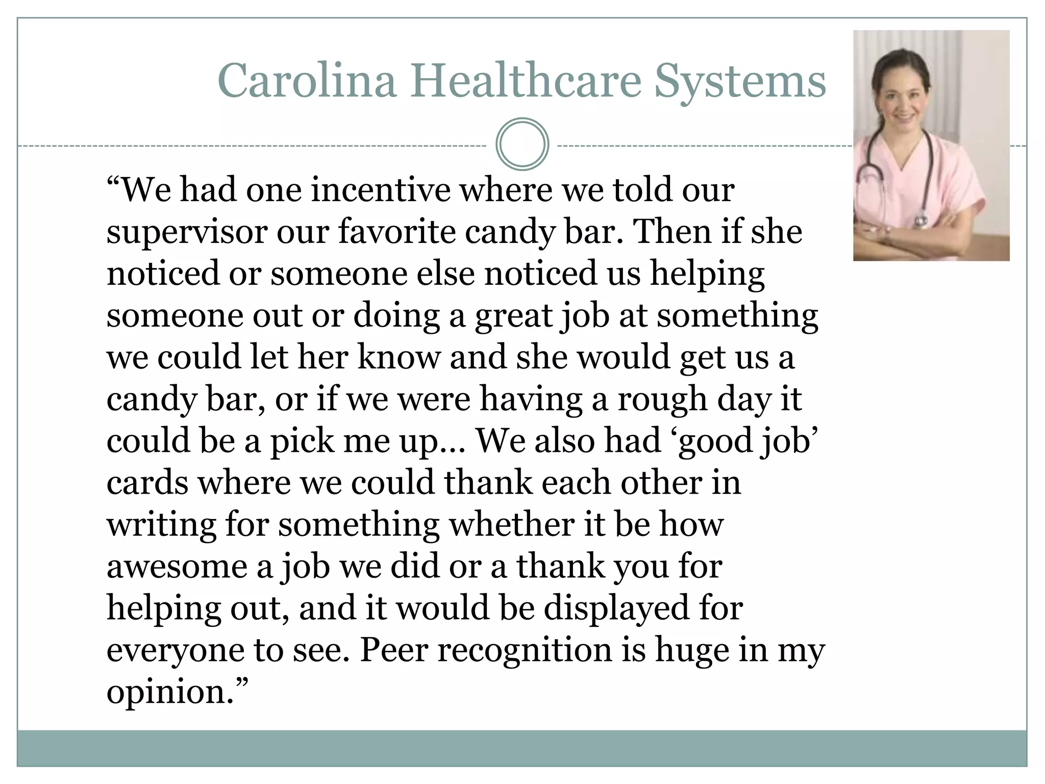 ―We had one incentive where we told our
supervisor our favorite candy bar. Then if she
noticed or someone else noticed us helping
someone out or doing a great job at something
we could let her know and she would get us a
candy bar, or if we were having a rough day it
could be a pick me up… We also had ‗good job‘
cards where we could thank each other in
writing for something whether it be how
awesome a job we did or a thank you for
helping out, and it would be displayed for
everyone to see. Peer recognition is huge in my
opinion.‖
Carolina Healthcare Systems
 