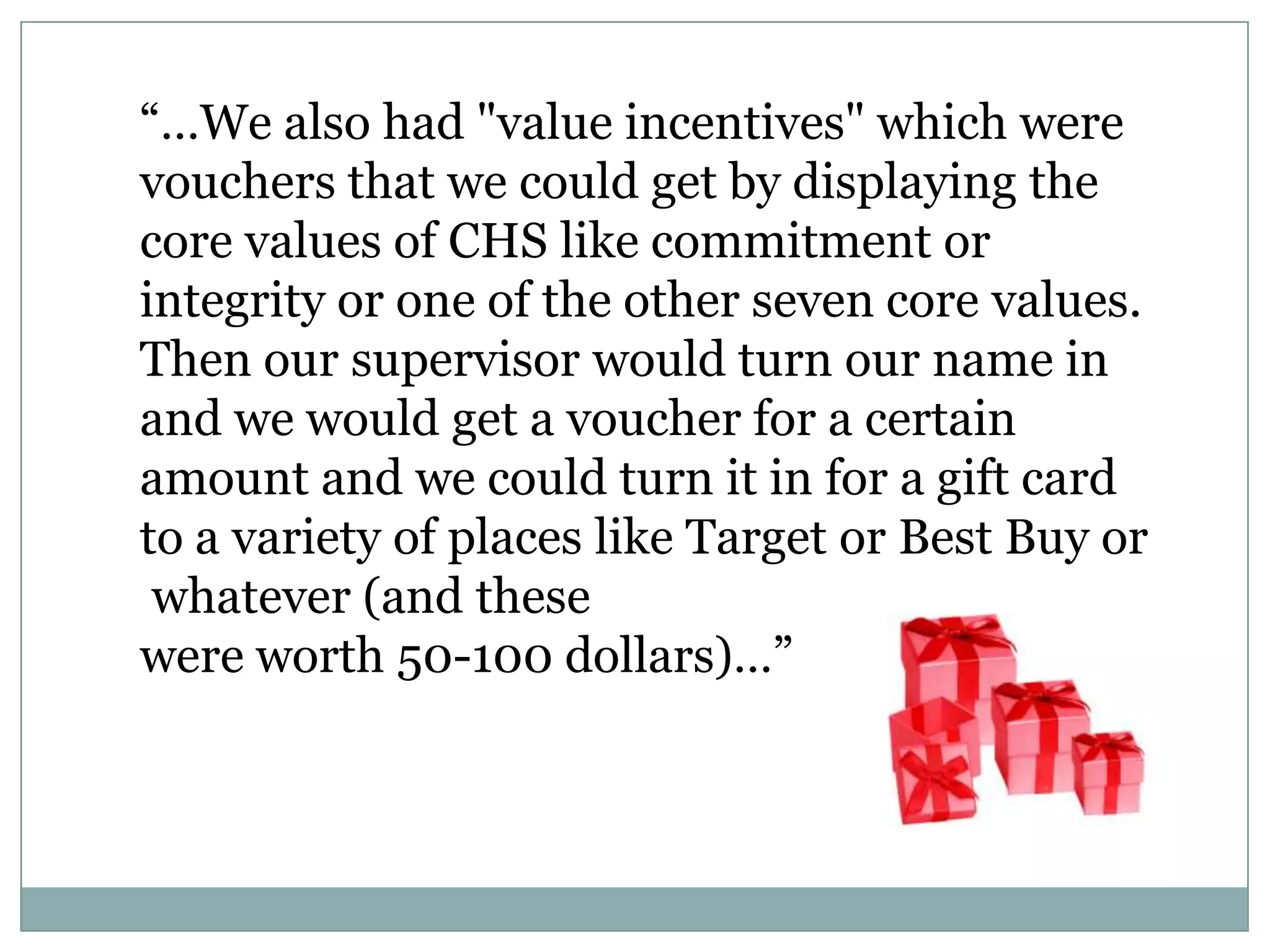 ―…We also had "value incentives" which were
vouchers that we could get by displaying the
core values of CHS like commitment or
integrity or one of the other seven core values.
Then our supervisor would turn our name in
and we would get a voucher for a certain
amount and we could turn it in for a gift card
to a variety of places like Target or Best Buy or
whatever (and these
were worth 50-100 dollars)…‖
 