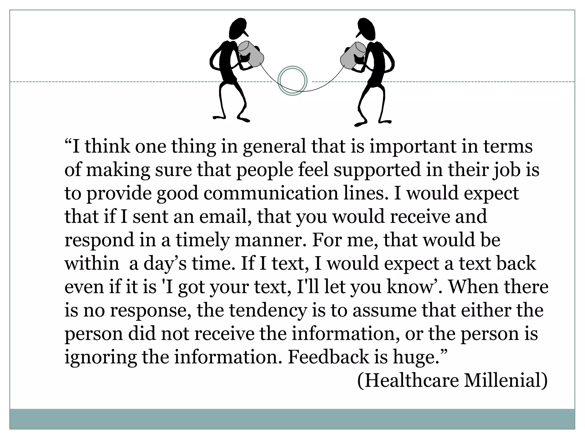 ―I think one thing in general that is important in terms
of making sure that people feel supported in their job is
to provide good communication lines. I would expect
that if I sent an email, that you would receive and
respond in a timely manner. For me, that would be
within a day‘s time. If I text, I would expect a text back
even if it is 'I got your text, I'll let you know‘. When there
is no response, the tendency is to assume that either the
person did not receive the information, or the person is
ignoring the information. Feedback is huge.‖
(Healthcare Millenial)
 
