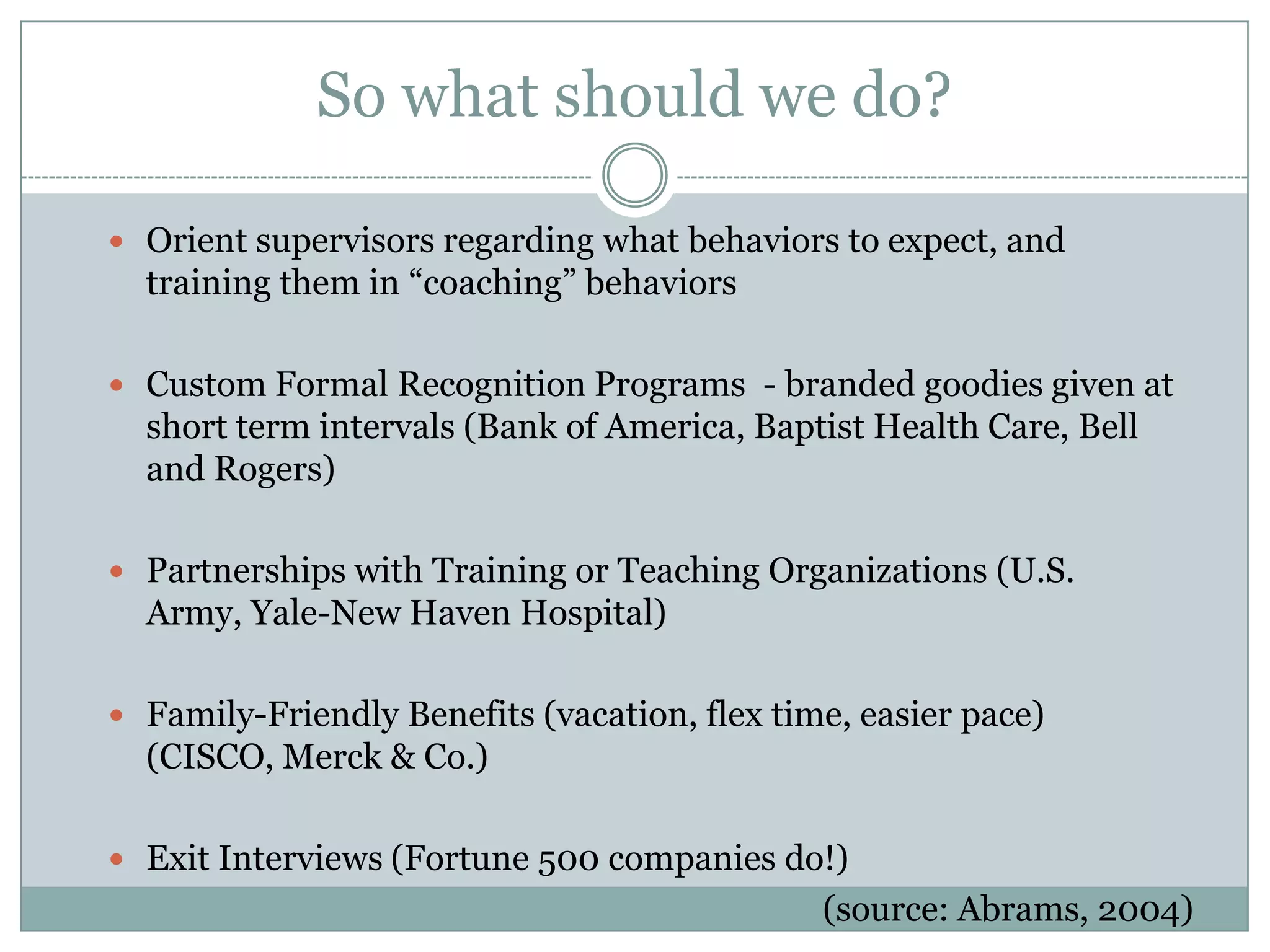 So what should we do?
 Orient supervisors regarding what behaviors to expect, and
training them in ―coaching‖ behaviors
 Custom Formal Recognition Programs - branded goodies given at
short term intervals (Bank of America, Baptist Health Care, Bell
and Rogers)
 Partnerships with Training or Teaching Organizations (U.S.
Army, Yale-New Haven Hospital)
 Family-Friendly Benefits (vacation, flex time, easier pace)
(CISCO, Merck & Co.)
 Exit Interviews (Fortune 500 companies do!)
(source: Abrams, 2004)
 