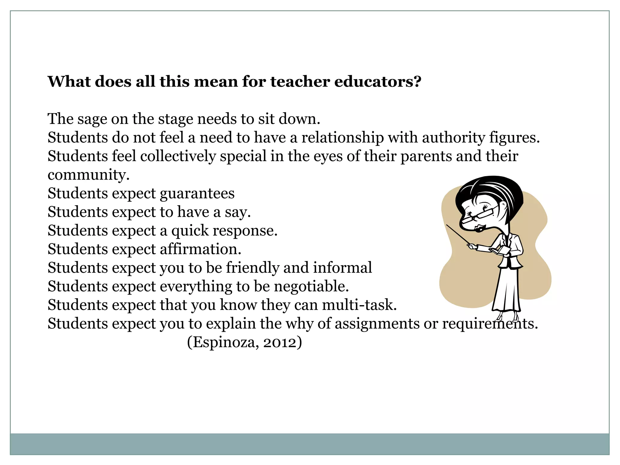 What does all this mean for teacher educators?
The sage on the stage needs to sit down.
Students do not feel a need to have a relationship with authority figures.
Students feel collectively special in the eyes of their parents and their
community.
Students expect guarantees
Students expect to have a say.
Students expect a quick response.
Students expect affirmation.
Students expect you to be friendly and informal
Students expect everything to be negotiable.
Students expect that you know they can multi-task.
Students expect you to explain the why of assignments or requirements.
(Espinoza, 2012)
 