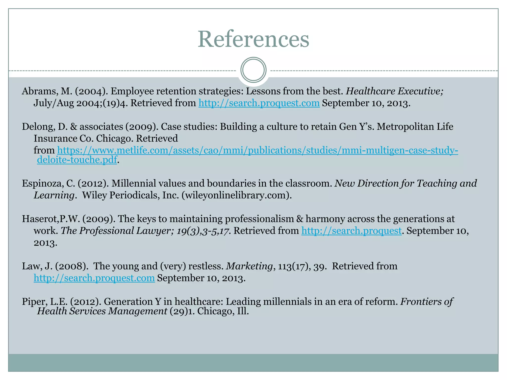 References
Abrams, M. (2004). Employee retention strategies: Lessons from the best. Healthcare Executive;
July/Aug 2004;(19)4. Retrieved from http://search.proquest.com September 10, 2013.
Delong, D. & associates (2009). Case studies: Building a culture to retain Gen Y‘s. Metropolitan Life
Insurance Co. Chicago. Retrieved
from https://www.metlife.com/assets/cao/mmi/publications/studies/mmi-multigen-case-study-
deloite-touche.pdf.
Espinoza, C. (2012). Millennial values and boundaries in the classroom. New Direction for Teaching and
Learning. Wiley Periodicals, Inc. (wileyonlinelibrary.com).
Haserot,P.W. (2009). The keys to maintaining professionalism & harmony across the generations at
work. The Professional Lawyer; 19(3),3-5,17. Retrieved from http://search.proquest. September 10,
2013.
Law, J. (2008). The young and (very) restless. Marketing, 113(17), 39. Retrieved from
http://search.proquest.com September 10, 2013.
Piper, L.E. (2012). Generation Y in healthcare: Leading millennials in an era of reform. Frontiers of
Health Services Management (29)1. Chicago, Ill.
 