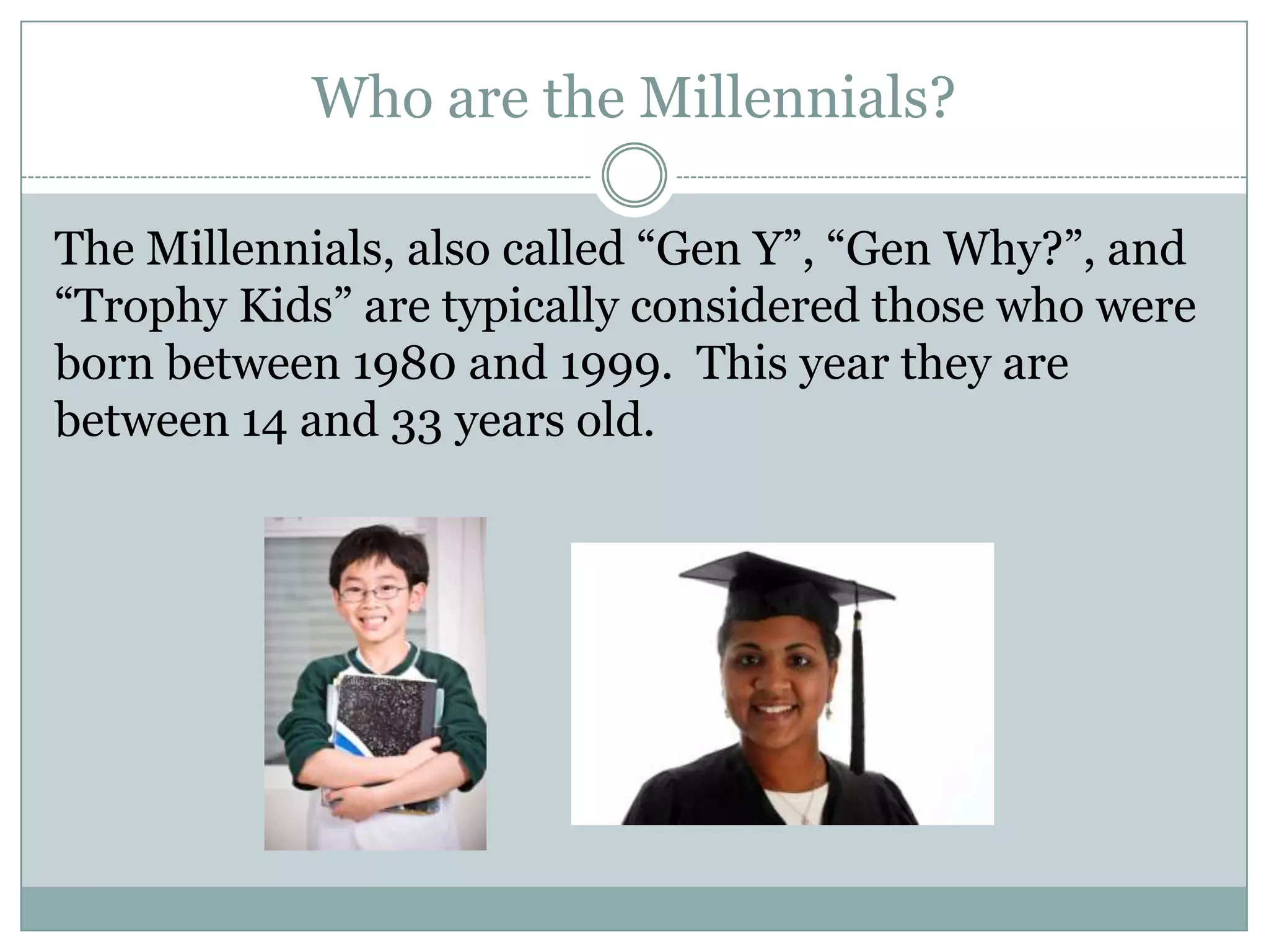 Who are the Millennials?
The Millennials, also called ―Gen Y‖, ―Gen Why?‖, and
―Trophy Kids‖ are typically considered those who were
born between 1980 and 1999. This year they are
between 14 and 33 years old.
 
