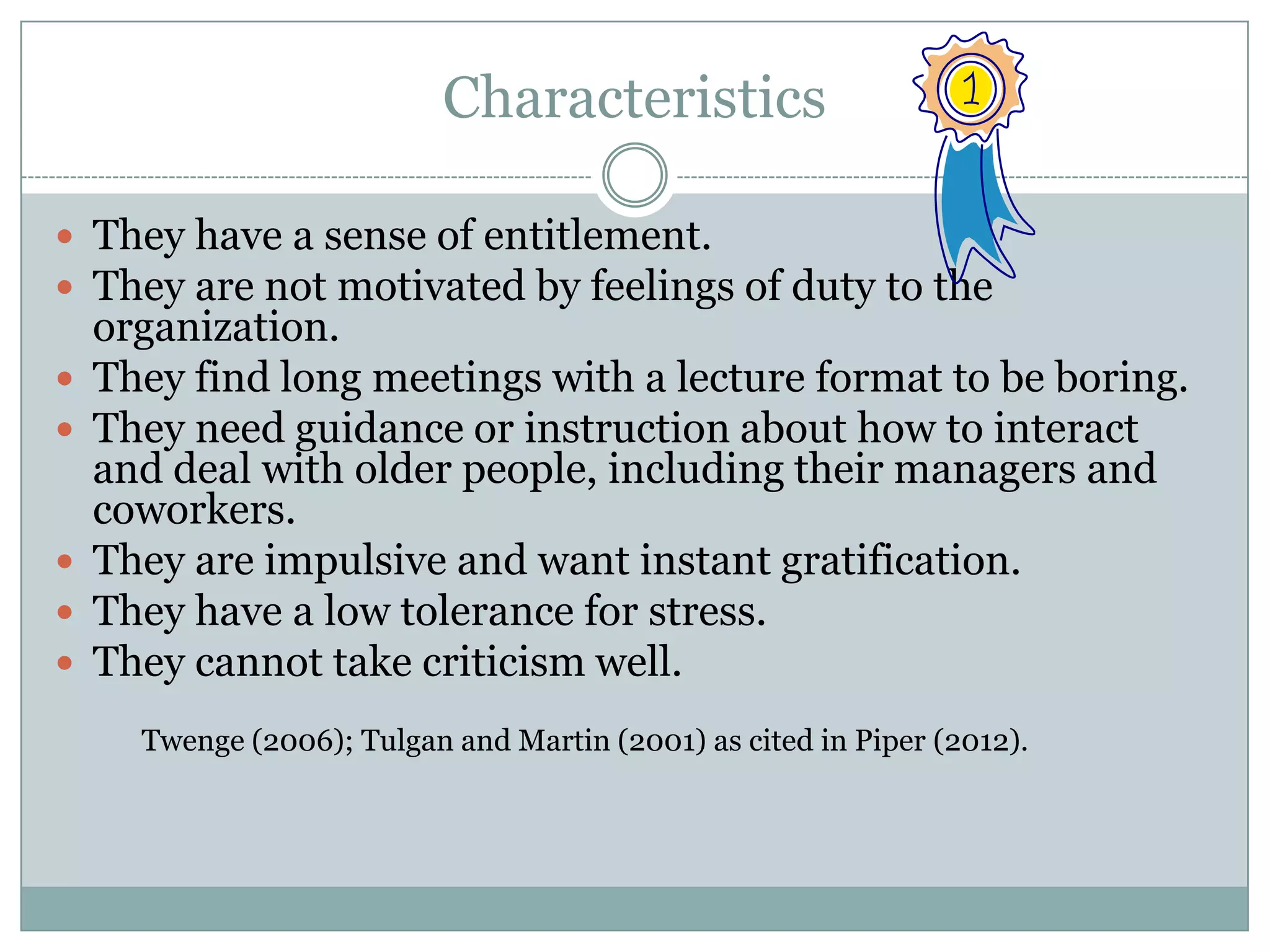 Characteristics
 They have a sense of entitlement.
 They are not motivated by feelings of duty to the
organization.
 They find long meetings with a lecture format to be boring.
 They need guidance or instruction about how to interact
and deal with older people, including their managers and
coworkers.
 They are impulsive and want instant gratification.
 They have a low tolerance for stress.
 They cannot take criticism well.
Twenge (2006); Tulgan and Martin (2001) as cited in Piper (2012).
 
