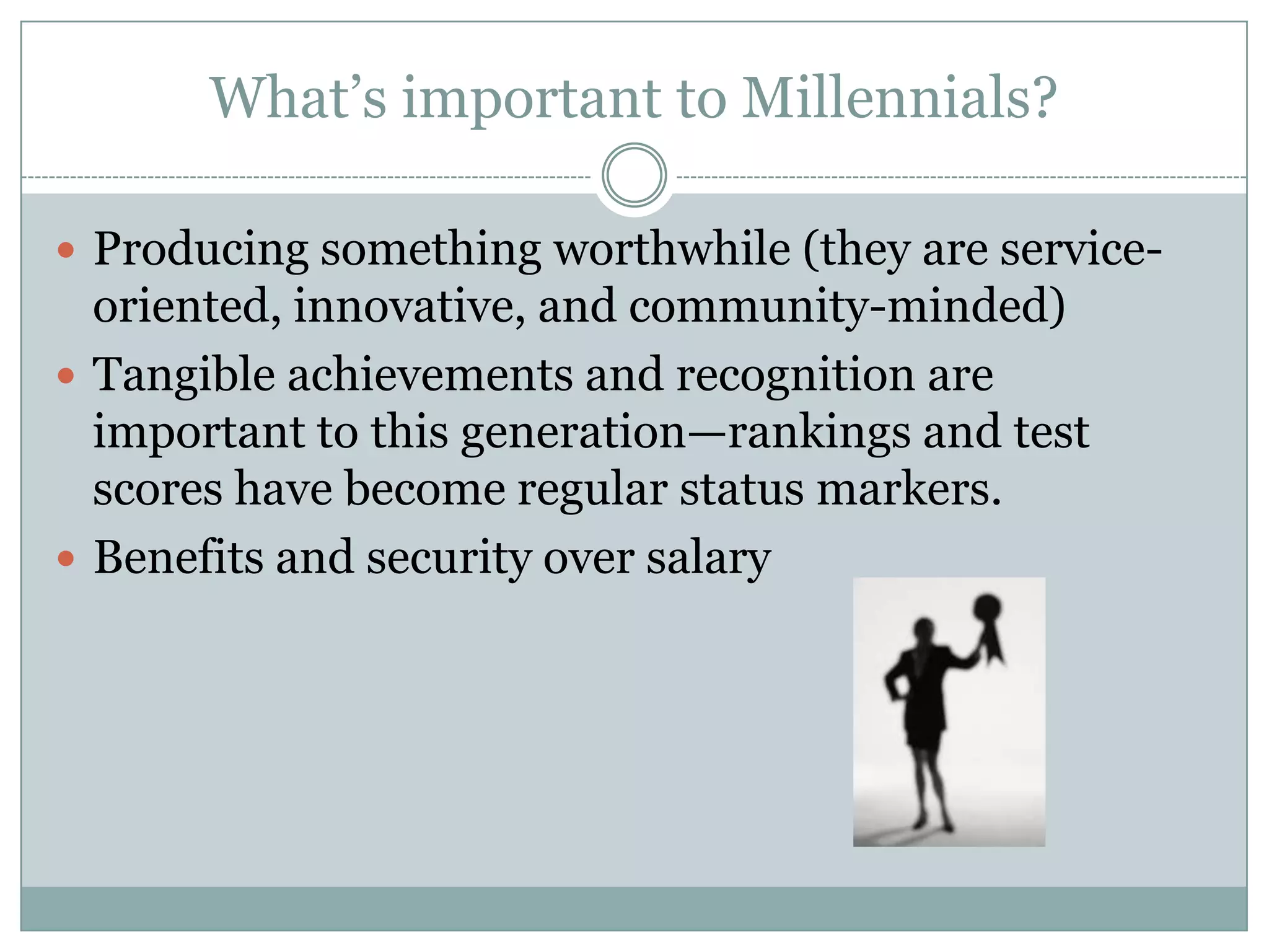 What‘s important to Millennials?
 Producing something worthwhile (they are service-
oriented, innovative, and community-minded)
 Tangible achievements and recognition are
important to this generation—rankings and test
scores have become regular status markers.
 Benefits and security over salary
 