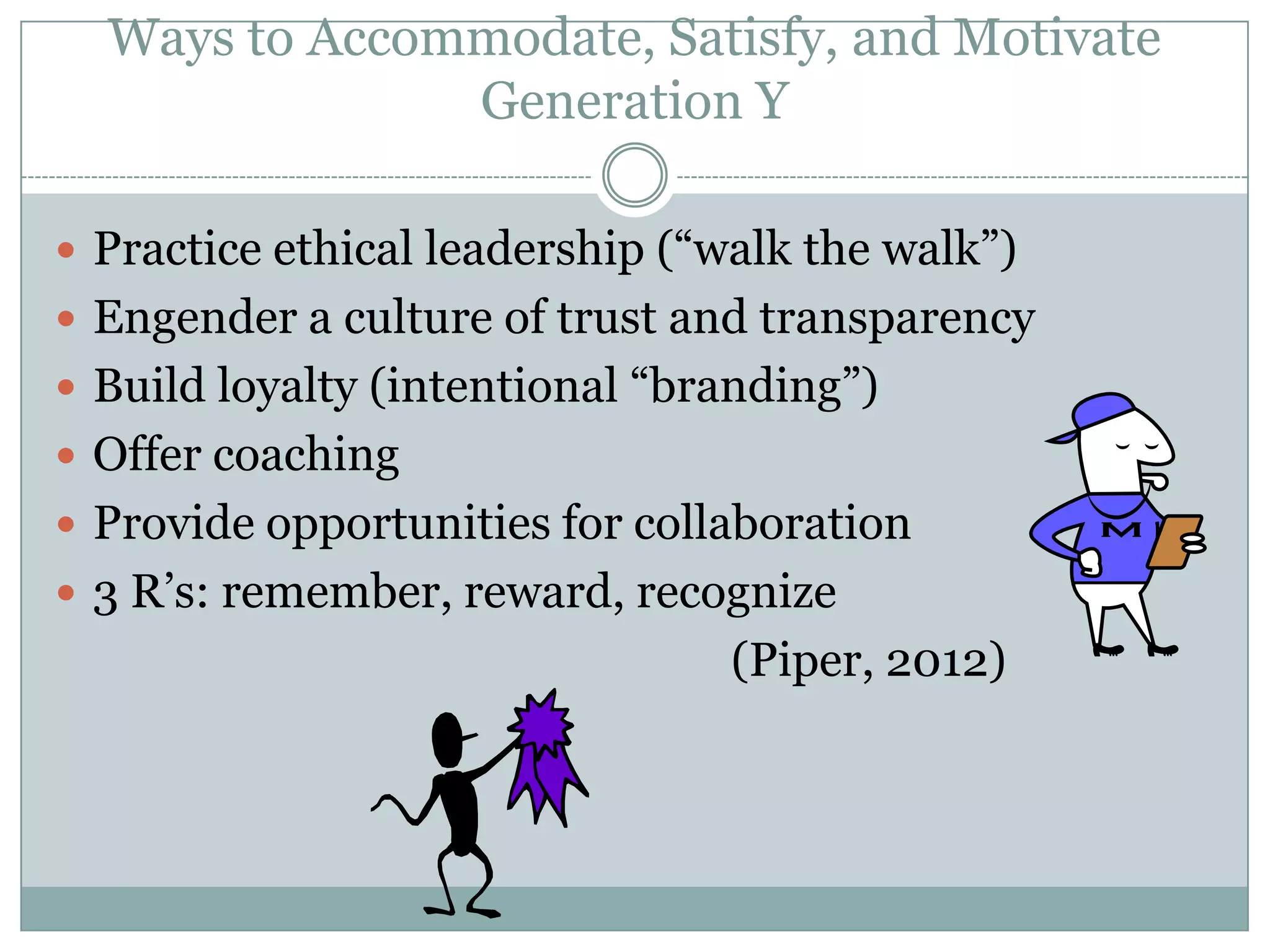 Ways to Accommodate, Satisfy, and Motivate
Generation Y
 Practice ethical leadership (―walk the walk‖)
 Engender a culture of trust and transparency
 Build loyalty (intentional ―branding‖)
 Offer coaching
 Provide opportunities for collaboration
 3 R‘s: remember, reward, recognize
(Piper, 2012)
 