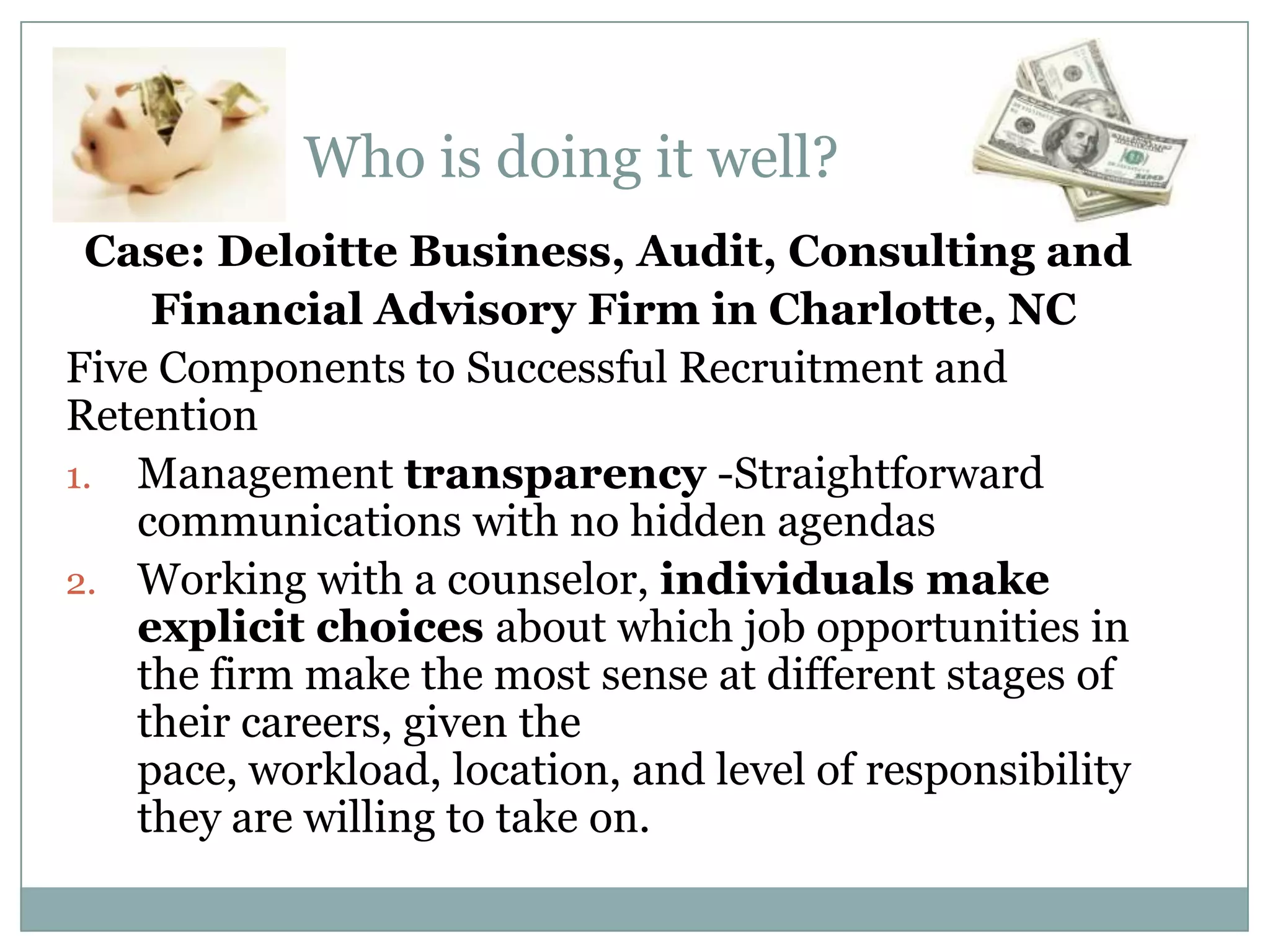 Who is doing it well?
Case: Deloitte Business, Audit, Consulting and
Financial Advisory Firm in Charlotte, NC
Five Components to Successful Recruitment and
Retention
1. Management transparency -Straightforward
communications with no hidden agendas
2. Working with a counselor, individuals make
explicit choices about which job opportunities in
the firm make the most sense at different stages of
their careers, given the
pace, workload, location, and level of responsibility
they are willing to take on.
 