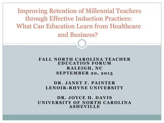 FALL NORTH CAROLINA TEACHER
EDUCATION FORUM
RALEIGH, NC
SEPTEMBER 20, 2013
DR. JANET F. PAINTER
LENOIR-RHYNE UNIVERSITY
DR. JOYCE H. DAVIS
UNIVERSITY OF NORTH CAROLINA
ASHEVILLE
Improving Retention of Millennial Teachers
through Effective Induction Practices:
What Can Education Learn from Healthcare
and Business?
 