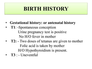 BIRTH HISTORY
• Gestational history: or antenatal history
• T1: -Spontaneous conception
Urine pregnancy test is positive
No H/O fever in mother
• T2: - Two doses of tetanus are given to mother
Folic acid is taken by mother
H/O Hypothyroidism is present.
• T3 : - Uneventful
 