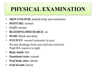PHYSICAL EXAMINATION
• SKIN COLOUR: pinkish body and extremities
• POSTURE: normal
• GAIT: normal
• BLEEDING/DISCHARGE: no
• HAIR: Black and shiny
• EYE/ENT: -normal symmetry in eyes
-No any discharge from eyes and ears and nose
Pupil B/L reactive to light.
• Body build: thin
• Emotional state: normal
• Foul body odor: absent
• Foul breath: absent
 