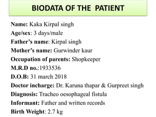 BIODATA OF THE PATIENT
Name: Kaka Kirpal singh
Age/sex: 3 days/male
Father’s name: Kirpal singh
Mother’s name: Gurwinder kaur
Occupation of parents: Shopkeeper
M.R.D no.:1933536
D.O.B: 31 march 2018
Doctor incharge: Dr. Karuna thapar & Gurpreet singh
Diagnosis: Tracheo oesophageal fistula
Informant: Father and written records
Birth Weight: 2.7 kg
 