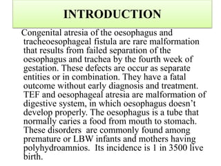 INTRODUCTION
Congenital atresia of the oesophagus and
tracheoesophageal fistula are rare malformation
that results from failed separation of the
oesophagus and trachea by the fourth week of
gestation. These defects are occur as separate
entities or in combination. They have a fatal
outcome without early diagnosis and treatment.
TEF and oesophageal atresia are malformation of
digestive system, in which oesophagus doesn’t
develop properly. The oesophagus is a tube that
normally caries a food from mouth to stomach.
These disorders are commonly found among
premature or LBW infants and mothers having
polyhydroamnios. Its incidence is 1 in 3500 live
birth.
 