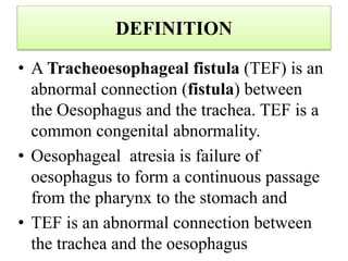 DEFINITION
• A Tracheoesophageal fistula (TEF) is an
abnormal connection (fistula) between
the Oesophagus and the trachea. TEF is a
common congenital abnormality.
• Oesophageal atresia is failure of
oesophagus to form a continuous passage
from the pharynx to the stomach and
• TEF is an abnormal connection between
the trachea and the oesophagus
 