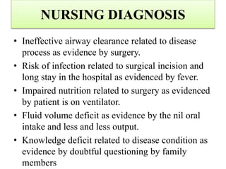 NURSING DIAGNOSIS
• Ineffective airway clearance related to disease
process as evidence by surgery.
• Risk of infection related to surgical incision and
long stay in the hospital as evidenced by fever.
• Impaired nutrition related to surgery as evidenced
by patient is on ventilator.
• Fluid volume deficit as evidence by the nil oral
intake and less and less output.
• Knowledge deficit related to disease condition as
evidence by doubtful questioning by family
members
 