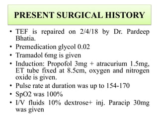 PRESENT SURGICAL HISTORY
• TEF is repaired on 2/4/18 by Dr. Pardeep
Bhatia.
• Premedication glycol 0.02
• Tramadol 6mg is given
• Induction: Propofol 3mg + atracurium 1.5mg,
ET tube fixed at 8.5cm, oxygen and nitrogen
oxide is given.
• Pulse rate at duration was up to 154-170
• SpO2 was 100%
• I/V fluids 10% dextrose+ inj. Paracip 30mg
was given
 