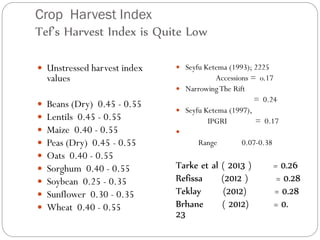 Crop Harvest Index
Tef’s Harvest Index is Quite Low
 Unstressed harvest index
values
 Beans (Dry) 0.45 - 0.55
 Lentils 0.45 - 0.55
 Maize 0.40 - 0.55
 Peas (Dry) 0.45 - 0.55
 Oats 0.40 - 0.55
 Sorghum 0.40 - 0.55
 Soybean 0.25 - 0.35
 Sunflower 0.30 - 0.35
 Wheat 0.40 - 0.55
 Seyfu Ketema (1993); 2225
Accessions = o.17
 NarrowingThe Rift
= 0.24
 Seyfu Ketema (1997),
IPGRI = 0.17

Range 0.07-0.38
Tarke et al ( 2013 ) = 0.26
Refissa (2012 ) = 0.28
Teklay (2012) = 0.28
Brhane ( 2012) = 0.
23
 