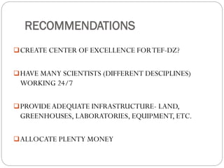 RECOMMENDATIONS
CREATE CENTER OF EXCELLENCE FORTEF-DZ?
HAVE MANY SCIENTISTS (DIFFERENT DESCIPLINES)
WORKING 24/7
PROVIDEADEQUATE INFRASTRUCTURE- LAND,
GREENHOUSES, LABORATORIES, EQUIPMENT, ETC.
ALLOCATE PLENTY MONEY
 