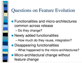 Questions on Feature Evolution

         Functionalities and micro-architectures
         common across release
         – Do they change?
         Newly added functionalities
         – How much do they reuse, integration?
         Disappearing functionalities
         – What happened to the micro-architectures?
         Micro-architectural change without
         feature change
12/14
 