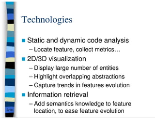Technologies

        Static and dynamic code analysis
        – Locate feature, collect metrics…
        2D/3D visualization
        – Display large number of entities
        – Highlight overlapping abstractions
        – Capture trends in features evolution
        Information retrieval
        – Add semantics knowledge to feature
3/14
          location, to ease feature evolution
 