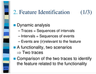 2. Feature Identification                (1/3)

        Dynamic analysis
         – Traces = Sequences of intervals
         – Intervals = Sequences of events
         – Events are (ir)relevant to the feature
        A functionality, two scenarios
        ⇒ Two traces
        Comparison of the two traces to identify
        the feature related to the functionality
6/14
 