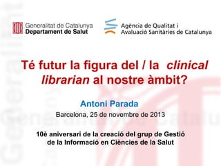 Té futur la figura del / la clinical
librarian al nostre àmbit?
Antoni Parada
Barcelona, 25 de novembre de 2013
10è aniversari de la creació del grup de Gestió
de la Informació en Ciències de la Salut

 
