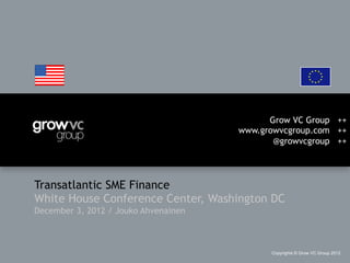 Grow VC Group ++
                                      www.growvcgroup.com ++
                                             @growvcgroup ++




Transatlantic SME Finance
White House Conference Center, Washington DC
December 3, 2012 / Jouko Ahvenainen



                                            Copyrights © Grow VC Group 2012
 