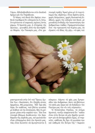 11
Γάμου, ἀλληλοβοηθοῦνται στὸν ἀνοδικὸ
δρόμο γιὰ τὸν Παράδεισο.
Ὁ λόγος τοῦ Θεοῦ δὲν ἀφήνει που-
θενὰ περιθώρια ὅτι εὐλογοῦνται ἤ, ἔστω,
ἐπιτρέπονται οἱ σαρκικὲς σχέσεις ἐκτὸς
γάμου. Ὁ Χριστός μας, ὁ «Σπορέας τῆς
ἁγνείας» , γεννηθεὶς ἀπὸ τὴν ἀειπάρθε-
νο Μαρία, τὴν Παναγία μας, εἶπε χα-
ρακτηριστικὰ στὴν ἐπὶ τοῦ Ὂρους ὁμι-
λία Του: «Ἀκούσατε, ὅτι ἐλέχθη στοὺς
ἀρχαίους, Μὴ μοιχεύσης. Ἀλλ’ ἐγὼ σᾶς
λέγω, ὅτι καθένας, ποὺ βλέπει γυναίκα
μὲ διάθεσι νὰ τὴν ἀπολαύση, ἤδη τὴ μοί-
χευσε μέσα στὴν καρδιά του». Ἐὰν ἕνα
πονηρὸ βλέμμα ἀναδεικνύει τὴν ἀκα-
θαρσία τῆς καρδιᾶς μας, καὶ φυσικὰ δὲν
εἶναι εὐλογημένο ἀπὸ τὸν Χριστό μας,
πῶς εἶναι δυνατὸν νὰ ἀμνηστεύεται ἡ
πονηρὴ πράξη; Ἀρκεῖ μόνο μὲ τὸ περιτύ-
λιγμα τῆς «ἀγάπης»; Εἶναι ἀγάπη αὐτή,
χωρὶς δεσμεύσεις, χωρὶς θυσιαστικὴ δι-
άθεση, χωρὶς τὴν εὐλογία τοῦ Θεοῦ, μὲ
μοναδικὴ ἐπιδίωξη τὴν ἱκανοποίηση τῶν
ἀνθρωπίνων παθῶν; Πραγματοποιοῦμε
ἔτσι τὴν προτροπὴ τοῦ Κυρίου μας, νὰ
εἴμαστε «τὸ ἅλας τῆς γῆς», «τὸ φῶς τοῦ
κόσμου»; Λάμπει τὸ φῶς μας ἔμπρο-
σθεν τῶν ἀνθρώπων, ὥστε νὰ βλέπουν
τὰ καλά μας ἔργα καὶ νὰ δοξάζουν τὸν
Πατέρα μας τὸν «ἐν τοῖς οὐρανοῖς»;
Ὁ Ἀπόστολος Παῦλος, τὸ στόμα
Χριστοῦ, τονίζει σαφέστατα ὅτι ‘’καλὸν
εἶναι στὸν ἄντρα νὰ μὴν ἀγγίζει γυναί-
κα• γιὰ νὰ ἀποφευχθοῦν ὅμως, οἱ πορ-
νεῖες, καθένας ἂς ἔχει τὴ γυναίκα του
καὶ καθεμιὰ τὸν ἄντρα τῆς’’! Χωροῦν
 